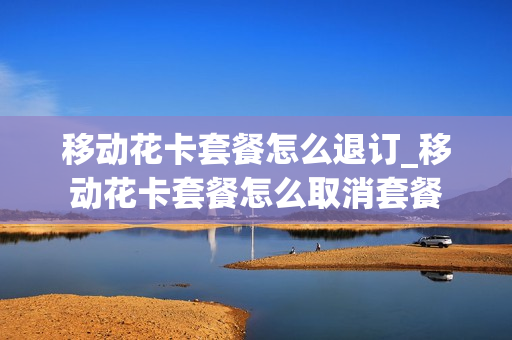 移动花卡套餐怎么退订_移动花卡套餐怎么取消套餐