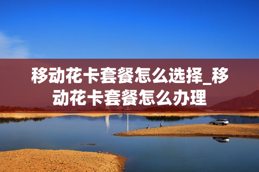 移动花卡套餐怎么选择_移动花卡套餐怎么办理