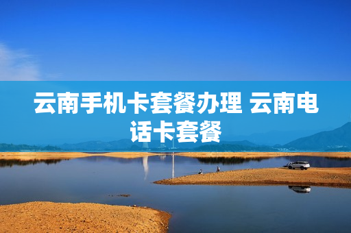 云南手机卡套餐办理 云南电话卡套餐