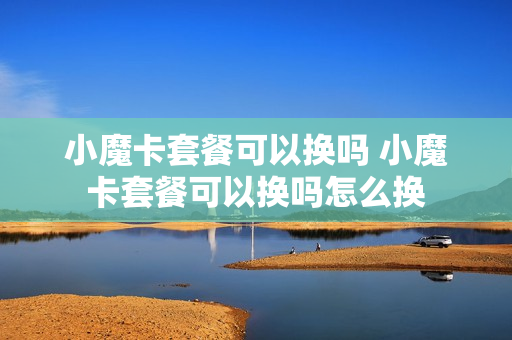 小魔卡套餐可以换吗 小魔卡套餐可以换吗怎么换