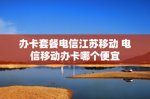 办卡套餐电信江苏移动 电信移动办卡哪个便宜