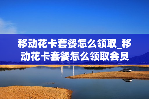 移动花卡套餐怎么领取_移动花卡套餐怎么领取会员