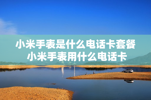 小米手表是什么电话卡套餐 小米手表用什么电话卡