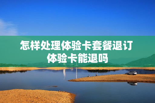 怎样处理体验卡套餐退订 体验卡能退吗