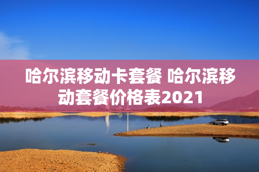 哈尔滨移动卡套餐 哈尔滨移动套餐价格表2021
