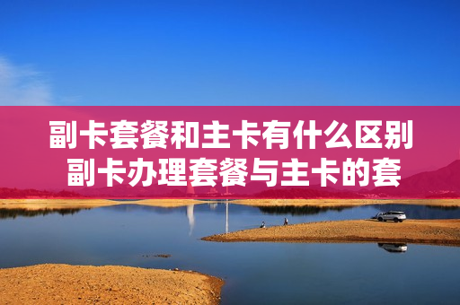 副卡套餐和主卡有什么区别 副卡办理套餐与主卡的套餐怎么分