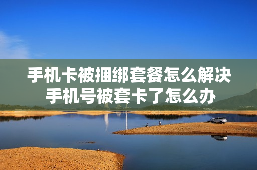 手机卡被捆绑套餐怎么解决 手机号被套卡了怎么办