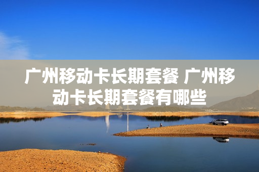 广州移动卡长期套餐 广州移动卡长期套餐有哪些