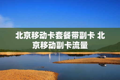 北京移动卡套餐带副卡 北京移动副卡流量
