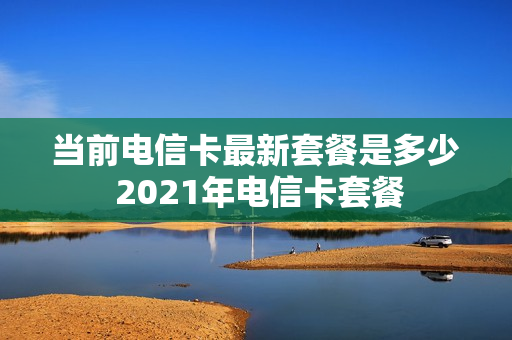 当前电信卡最新套餐是多少 2021年电信卡套餐