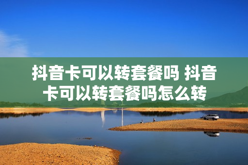 抖音卡可以转套餐吗 抖音卡可以转套餐吗怎么转