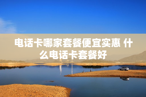 电话卡哪家套餐便宜实惠 什么电话卡套餐好