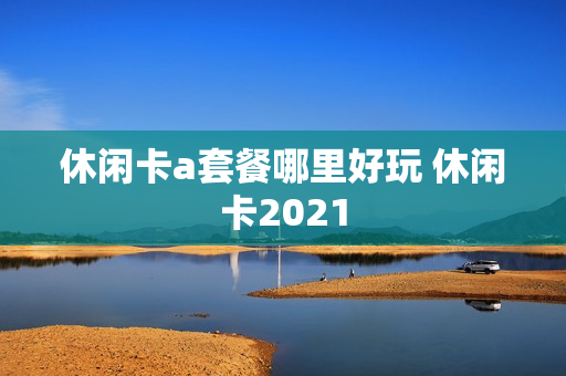 休闲卡a套餐哪里好玩 休闲卡2021