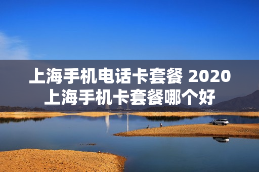 上海手机电话卡套餐 2020上海手机卡套餐哪个好