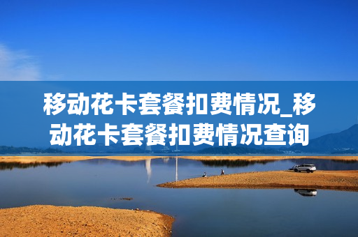 移动花卡套餐扣费情况_移动花卡套餐扣费情况查询