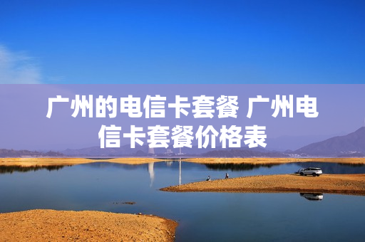 广州的电信卡套餐 广州电信卡套餐价格表