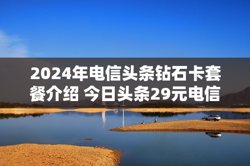 2024年电信头条钻石卡套餐介绍 今日头条29元电信卡
