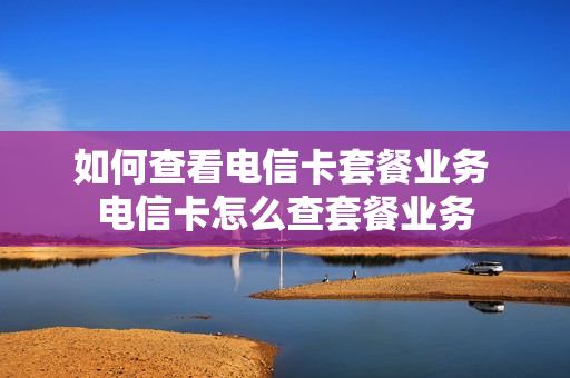 如何查看电信卡套餐业务 电信卡怎么查套餐业务