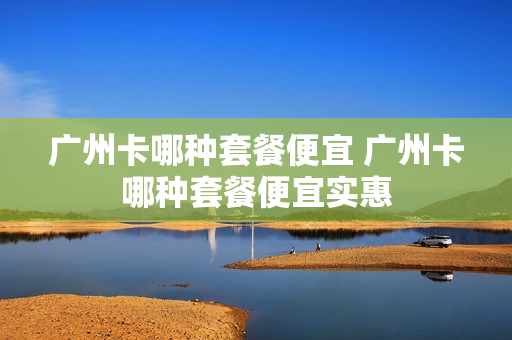 广州卡哪种套餐便宜 广州卡哪种套餐便宜实惠