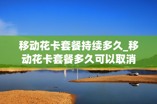 移动花卡套餐持续多久_移动花卡套餐多久可以取消