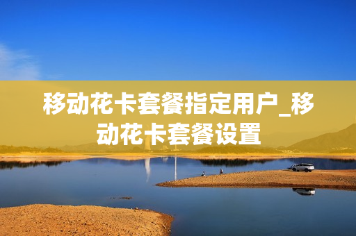 移动花卡套餐指定用户_移动花卡套餐设置