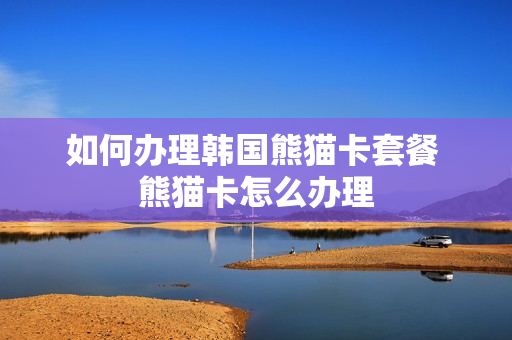 如何办理韩国熊猫卡套餐 熊猫卡怎么办理