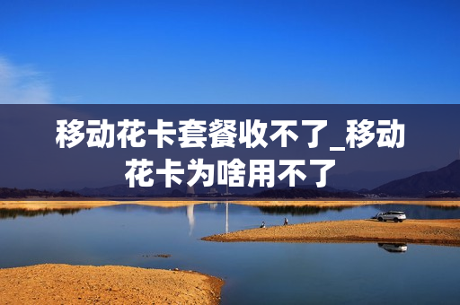 移动花卡套餐收不了_移动花卡为啥用不了