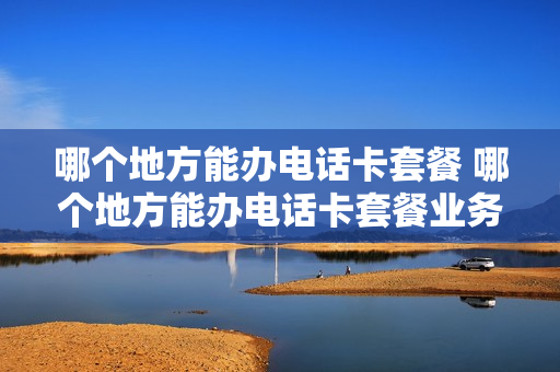 哪个地方能办电话卡套餐 哪个地方能办电话卡套餐业务