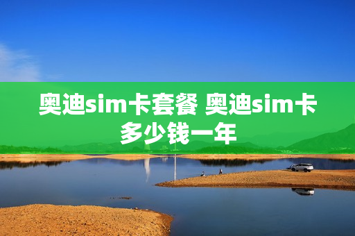奥迪sim卡套餐 奥迪sim卡多少钱一年
