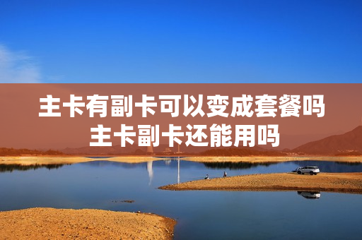 主卡有副卡可以变成套餐吗 主卡副卡还能用吗