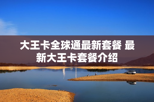 大王卡全球通最新套餐 最新大王卡套餐介绍