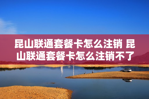 昆山联通套餐卡怎么注销 昆山联通套餐卡怎么注销不了