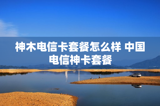神木电信卡套餐怎么样 中国电信神卡套餐