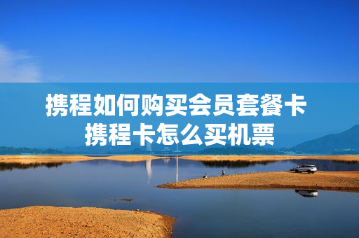 携程如何购买会员套餐卡 携程卡怎么买机票