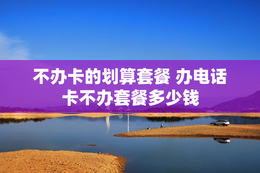 不办卡的划算套餐 办电话卡不办套餐多少钱