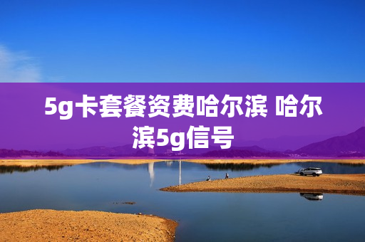 5g卡套餐资费哈尔滨 哈尔滨5g信号