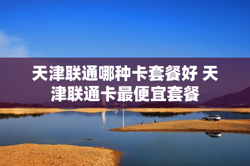 天津联通哪种卡套餐好 天津联通卡最便宜套餐