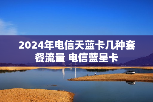 2024年电信天蓝卡几种套餐流量 电信蓝星卡