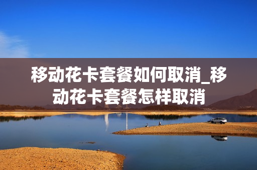 移动花卡套餐如何取消_移动花卡套餐怎样取消