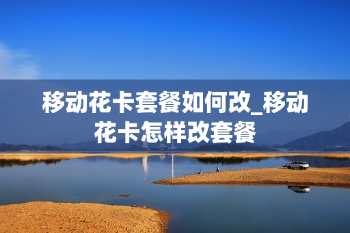 移动花卡套餐如何改_移动花卡怎样改套餐