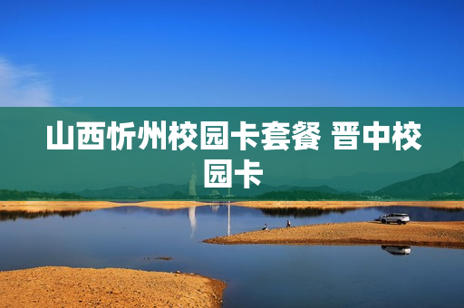 山西忻州校园卡套餐 晋中校园卡