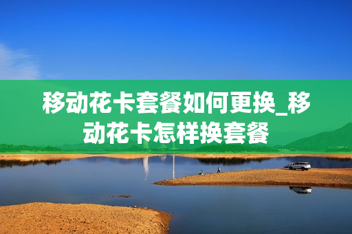 移动花卡套餐如何更换_移动花卡怎样换套餐