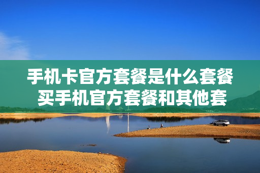 手机卡官方套餐是什么套餐 买手机官方套餐和其他套餐有什么区别吗