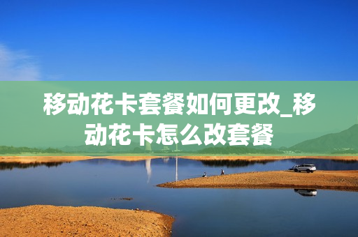 移动花卡套餐如何更改_移动花卡怎么改套餐