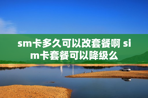 sm卡多久可以改套餐啊 sim卡套餐可以降级么