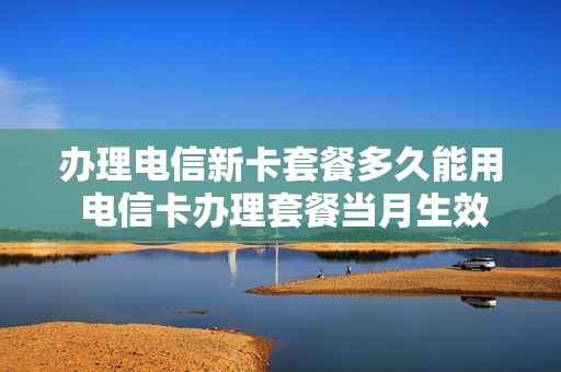 办理电信新卡套餐多久能用 电信卡办理套餐当月生效吗