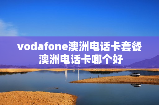 vodafone澳洲电话卡套餐 澳洲电话卡哪个好