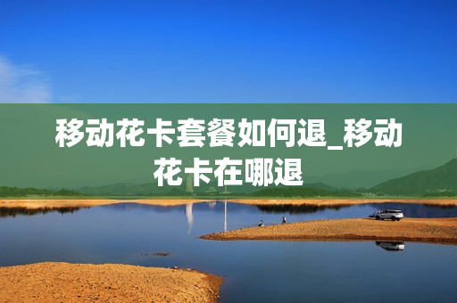 移动花卡套餐如何退_移动花卡在哪退