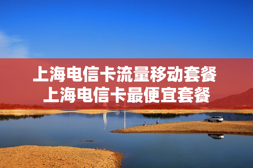 上海电信卡流量移动套餐 上海电信卡最便宜套餐