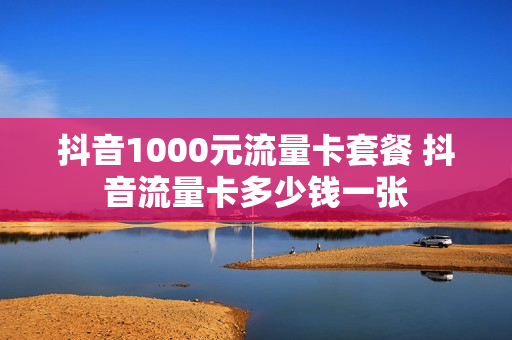 抖音1000元流量卡套餐 抖音流量卡多少钱一张